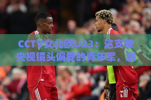 CCTV女北欧U23:这支被央视镜头偏爱的青年军,到底藏着多少惊喜?CCTV女北欧U23🈵最大权威网页下球站指南蓝光低水无需注册观看解说 CCTV女北欧U23:这支被央视镜头偏爱的青年军,到底藏着多少惊喜?CCTV女北欧U23🈵最大权威网页下球站指南蓝光低水无需注册观看解说