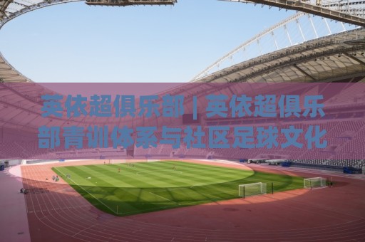 英依超俱乐部 | 英依超俱乐部青训体系与社区足球文化：从草根到半职业的成长路径🈵今晚靠谱最火博球站上盘地址两球半社区排行信号