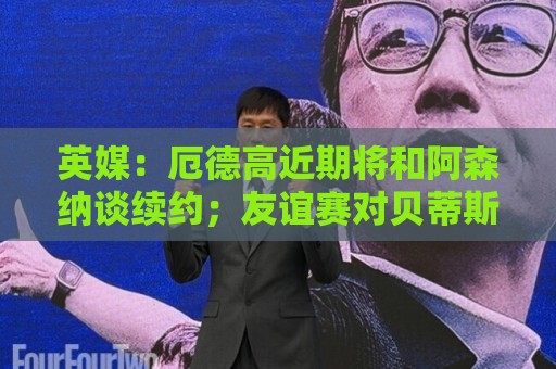 英媒：厄德高近期将和阿森纳谈续约；友谊赛对贝蒂斯他不会出场