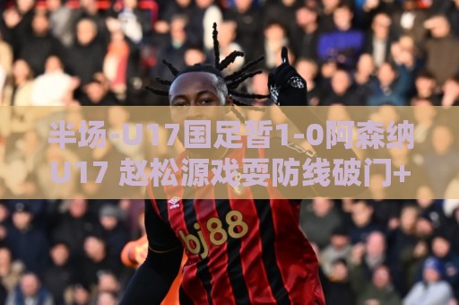 半场-U17国足暂1-0阿森纳U17 赵松源戏耍防线破门+失良机