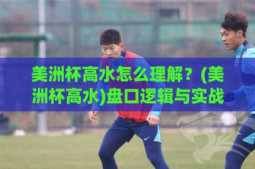 美洲杯高水怎么理解？(美洲杯高水)盘口逻辑与实战场景拆解【美洲杯高水】🈵最大权威网页投球站低水无需注册观看解说让球盘高清