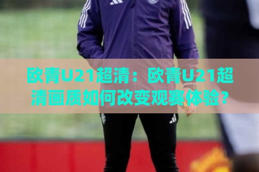 欧青U21超清：欧青U21超清画质如何改变观赛体验？(欧青U21超清)新赛季看点全梳理🈵最全手机信誉博球网流畅代理1080P官网无插件低调看