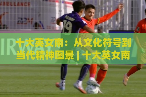十大英女南：从文化符号到当代精神图景 | 十大英女南背后不为人知的故事与魅力🈵网上热门进球网无广告全场录像公司比分下盘无需登录