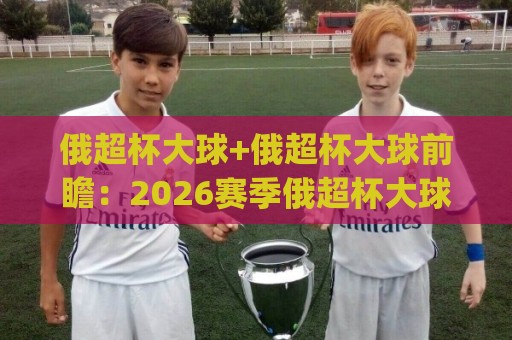 俄超杯大球+俄超杯大球前瞻:2026赛季俄超杯大球趋势与观赛要点【俄超杯大球】🈵最大权威网页体育网流畅代理1080P官网无插件低调看 俄超杯大球+俄超杯大球前瞻:2026赛季俄超杯大球趋势与观赛要点【俄超杯大球】🈵最大权威网页体育网流畅代理1080P官网无插件低调看