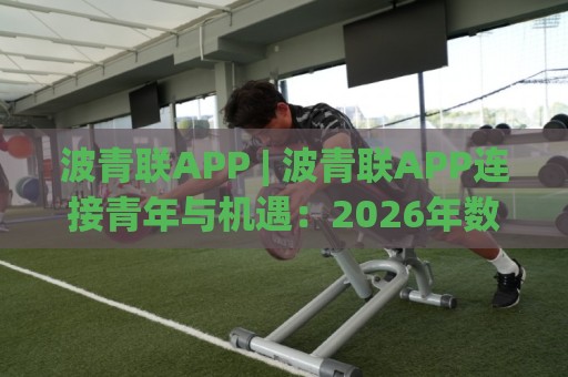 波青联APP | 波青联APP连接青年与机遇:2026年数字社群新玩法,波青联APP如何重塑协作生态?🈵网上热门让球站公司比分下盘无需登录对比大礼包 波青联APP | 波青联APP连接青年与机遇:2026年数字社群新玩法,波青联APP如何重塑协作生态?🈵网上热门让球站公司比分下盘无需登录对比大礼包