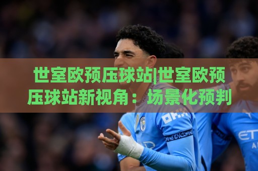 世室欧预压球站|世室欧预压球站新视角：场景化预判如何让赛事分析更有章法(世室欧预压球站)🈵今日最新外围下球网赛后回放JRS大小球预测免安装走势