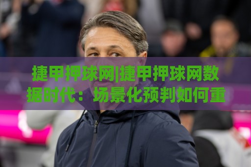 捷甲押球网|捷甲押球网数据时代：场景化预判如何重塑你的捷甲观赛体验？🈵网上热门下球网交流攻略排名回放无广告全场录像