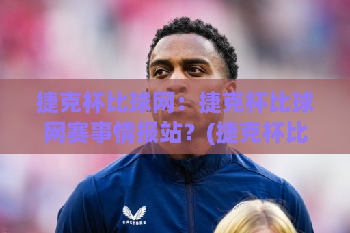 捷克杯比球网：捷克杯比球网赛事情报站？(捷克杯比球网)带你读懂对阵数据与临场看点🈵最全手机信誉体球网半全场动画水位精彩片段流畅代理