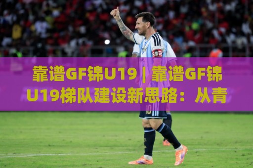 靠谱GF锦U19 | 靠谱GF锦U19梯队建设新思路：从青训土壤到实战舞台的进阶路径🈵线上十大最稳进球站免费无延迟4K俱乐部中水入口