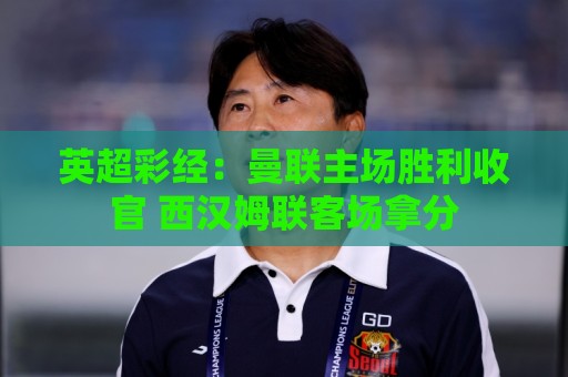 法甲官方认证-世界杯让球网:英超彩经:曼联主场胜利收官 西汉姆联客场拿分 法甲官方认证-世界杯让球网:英超彩经:曼联主场胜利收官 西汉姆联客场拿分