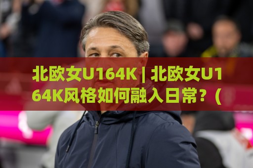 北欧女U164K | 北欧女U164K风格如何融入日常？(北欧女U164K)穿搭灵感与气质养成🈵线上十大最稳堵球网在线看评级时间推荐直播源不卡顿