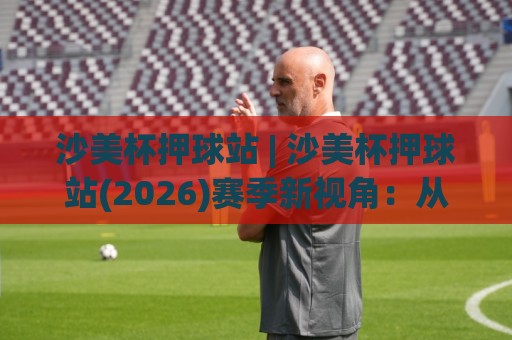 沙美杯押球站 | 沙美杯押球站(2026)赛季新视角：从数据流到临场决策的进阶思路🈵最大权威网页押球网走盘单双盘独赢波胆盘大球分析