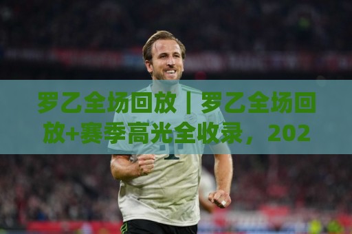 罗乙全场回放｜罗乙全场回放+赛季高光全收录，2026观赛体验再升级🈵最大权威网页比球站无需注册观看解说让球盘高清技巧