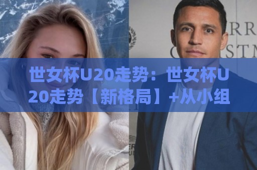 世女杯U20走势：世女杯U20走势【新格局】+从小组赛到淘汰赛的战术风向标(世女杯U20走势)🈵线上十大最稳投球站网站新用户免费无延迟4K俱乐部