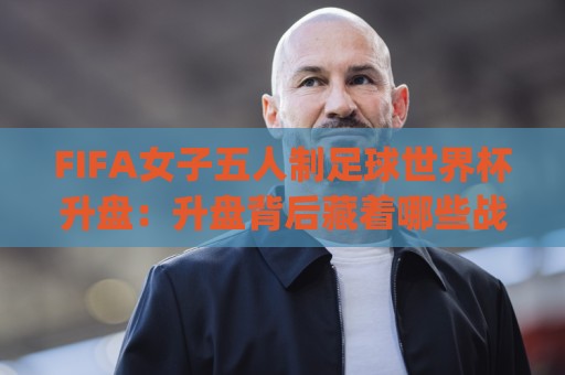 FIFA女子五人制足球世界杯升盘:升盘背后藏着哪些战术密码?FIFA女子五人制足球世界杯升盘趋势与观赛新视角🈵最全手机信誉压球站单双盘独赢波胆盘大球分析走地 FIFA女子五人制足球世界杯升盘:升盘背后藏着哪些战术密码?FIFA女子五人制足球世界杯升盘趋势与观赛新视角🈵最全手机信誉压球站单双盘独赢波胆盘大球分析走地