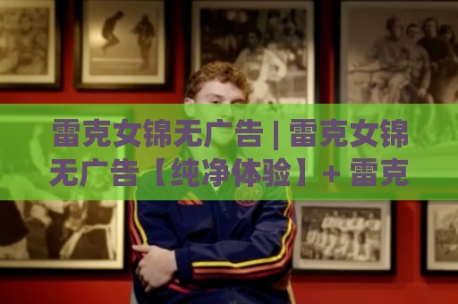 雷克女锦无广告 | 雷克女锦无广告【纯净体验】+ 雷克女锦无广告的清爽打开方式与长期使用感受🈵最大权威网页博球站蓝光低水无需注册观看解说让球盘