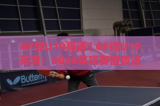 GF锦U19高清 | GF锦U19高清：2026年观赛画质进阶与年轻球员高光追踪(GF锦U19高清)🈵线上十大最稳进球站免费无延迟4K俱乐部中水入口