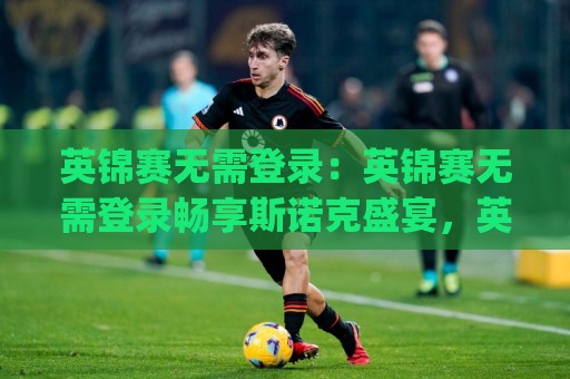 英锦赛无需登录：英锦赛无需登录畅享斯诺克盛宴，英锦赛无需登录新体验让球迷直呼过瘾🈵最大权威网页押球站直播指南蓝光低水无需注册观看