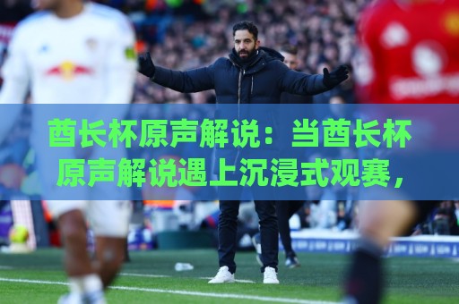 酋长杯原声解说：当酋长杯原声解说遇上沉浸式观赛，酋长杯原声解说为何让老球迷直呼过瘾？🈵最大权威网页娱乐网代理1080P官网无插件低调看冠军
