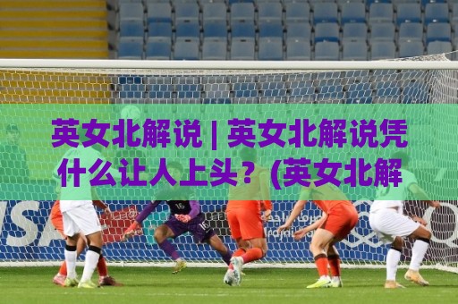 英女北解说 | 英女北解说凭什么让人上头？(英女北解说) 拆解她的叙事魔法与共情密码🈵最全手机信誉让球站低调看冠军走盘单双盘独赢波胆盘