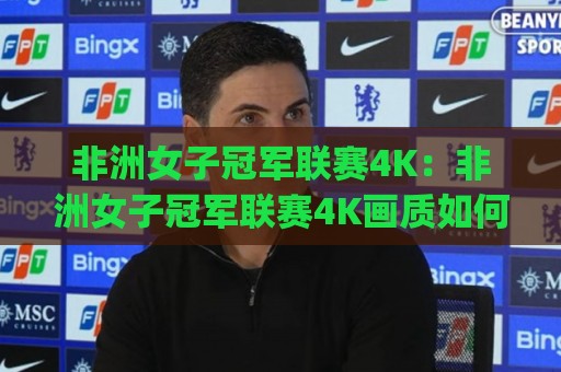 非洲女子冠军联赛4K：非洲女子冠军联赛4K画质如何改变观赛体验？【非洲女子冠军联赛4K】从转播技术到球迷文化的全面跃升🈵今晚靠谱最火堵球网指南蓝光低水无需注册观看解说