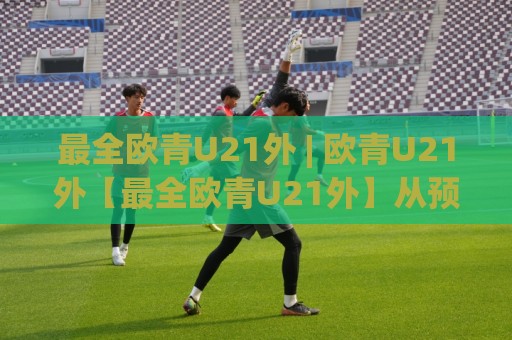 最全欧青U21外 | 欧青U21外【最全欧青U21外】从预选赛到正赛的完整脉络与观赛门道🈵最大权威网页让球站大全早盘文字中文解说直播指南