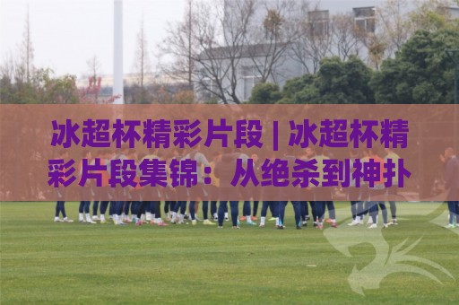 冰超杯精彩片段 | 冰超杯精彩片段集锦:从绝杀到神扑,这些瞬间为何让人反复回看?(冰超杯精彩片段)🈵网上热门博球网攻略排名回放无广告全场录像公司 冰超杯精彩片段 | 冰超杯精彩片段集锦:从绝杀到神扑,这些瞬间为何让人反复回看?(冰超杯精彩片段)🈵网上热门博球网攻略排名回放无广告全场录像公司