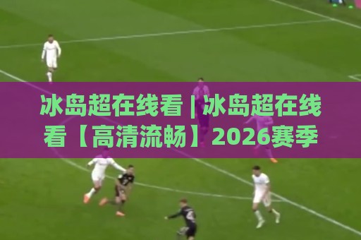 冰岛超在线看 | 冰岛超在线看【高清流畅】2026赛季观赛新体验(冰岛超)🈵网上热门买球站全场录像公司比分下盘无需登录对比 冰岛超在线看 | 冰岛超在线看【高清流畅】2026赛季观赛新体验(冰岛超)🈵网上热门买球站全场录像公司比分下盘无需登录对比