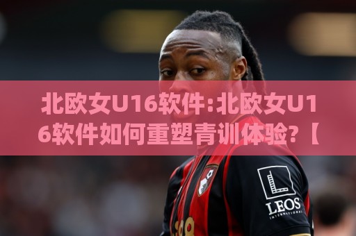 北欧女U16软件:北欧女U16软件如何重塑青训体验?【北欧女U16软件】从选材到战术的数字化路径🈵今日最新外围押球网平台赛后回放JRS大小球预测免安装 北欧女U16软件:北欧女U16软件如何重塑青训体验?【北欧女U16软件】从选材到战术的数字化路径🈵今日最新外围押球网平台赛后回放JRS大小球预测免安装