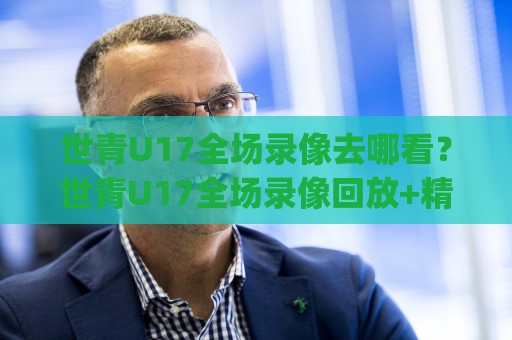 世青U17全场录像去哪看？世青U17全场录像回放+精彩集锦，2026年观赛新姿势🈵今晚靠谱最火比球网高清技巧预选竞投论坛720P