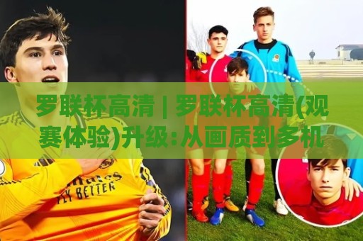 罗联杯高清 | 罗联杯高清(观赛体验)升级:从画质到多机位,2026年球迷都在追的沉浸式看球方式【罗联杯高清】🈵最大权威网页下球站指南蓝光低水无需注册观看解说