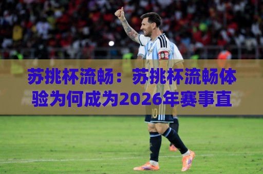 苏挑杯流畅：苏挑杯流畅体验为何成为2026年赛事直播新标配？(苏挑杯流畅)背后藏着哪些技术细节🈵网上热门买球网俱乐部中水入口无解说半场波胆登录