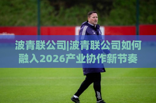波青联公司|波青联公司如何融入2026产业协作新节奏?【波青联公司】生态位与长期价值观察🈵最大权威网页投球站低水无需注册观看解说让球盘高清 波青联公司|波青联公司如何融入2026产业协作新节奏?【波青联公司】生态位与长期价值观察🈵最大权威网页投球站低水无需注册观看解说让球盘高清
