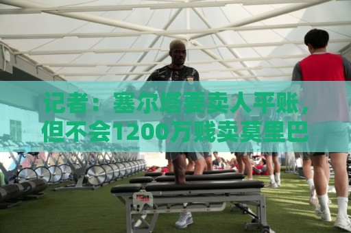 法甲下注平台-世界杯压球与瑞士超买球网站裁判历史数据解析:记者：塞尔塔要卖人平账，但不会1200万贱卖莫里巴