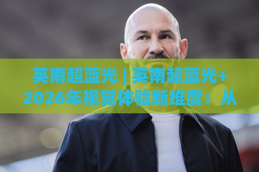 英南超蓝光 | 英南超蓝光+2026年视觉体验新维度：从光谱底层看懂(英南超蓝光)的舒适逻辑🈵最大权威网页下球站指南蓝光低水无需注册观看解说