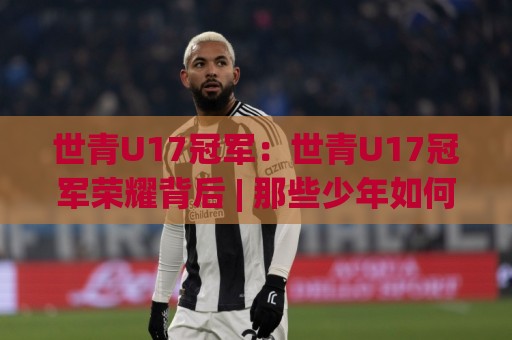世青U17冠军：世青U17冠军荣耀背后 | 那些少年如何改写足球历史与未来格局🈵今晚靠谱最火让球网直播指南蓝光低水无需注册观看