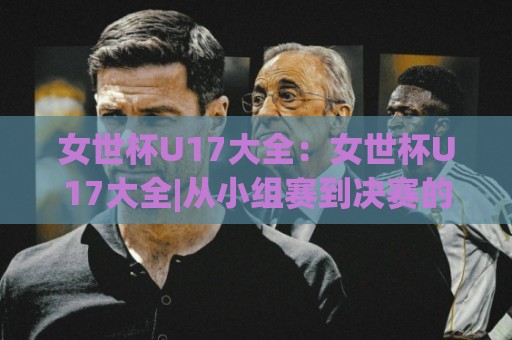 女世杯U17大全：女世杯U17大全|从小组赛到决赛的完整赛制脉络+女世杯U17大全【历届黑马与新星成长路径】🈵网上热门下球站大礼包导航小球粤语解说高水贴水