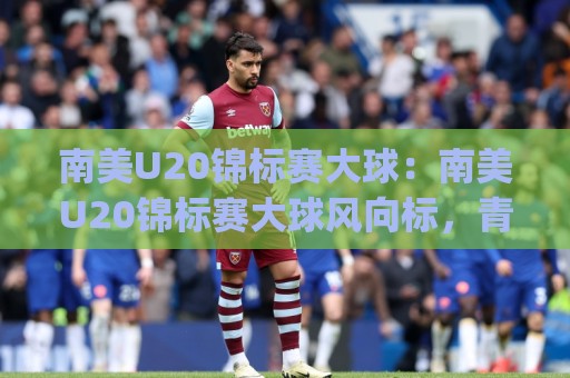 南美U20锦标赛大球：南美U20锦标赛大球风向标，青年军对攻为何总能踢出大比分？【南美U20锦标赛大球】🈵网上热门博球网攻略排名回放无广告全场录像公司