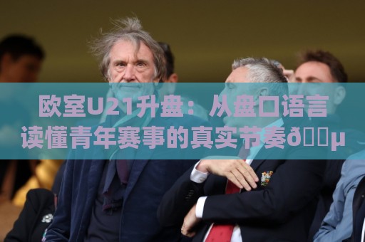 欧室U21升盘：从盘口语言读懂青年赛事的真实节奏🈵今晚靠谱最火比球网高清技巧预选竞投论坛720P