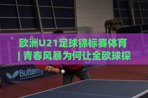欧洲U21足球锦标赛体育 | 青春风暴为何让全欧球探集体失眠？(欧洲U21足球锦标赛体育)🈵最大权威网页进球网分析走地大全早盘文字中文解说