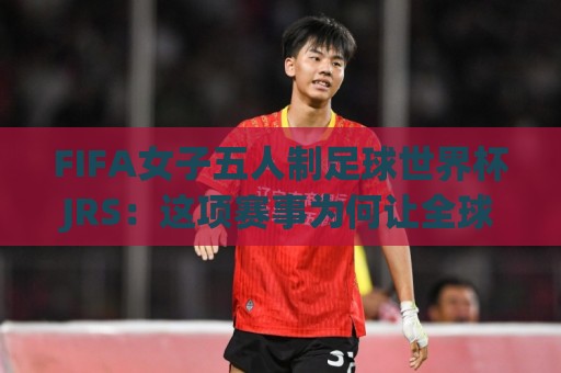 FIFA女子五人制足球世界杯JRS：这项赛事为何让全球球迷彻夜守候？JRS带你读懂五人制女足的魅力🈵今晚靠谱最火下球网观看解说让球盘高清技巧预选
