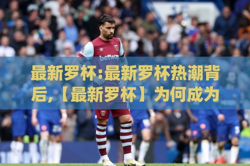 最新罗杯:最新罗杯热潮背后,【最新罗杯】为何成为2026年圈内人都在聊的话题?最新罗杯的独特魅力🈵今晚靠谱最火体育网早盘文字中文解说直播指南蓝光 最新罗杯:最新罗杯热潮背后,【最新罗杯】为何成为2026年圈内人都在聊的话题?最新罗杯的独特魅力🈵今晚靠谱最火体育网早盘文字中文解说直播指南蓝光