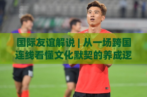 国际友谊解说 | 从一场跨国连线看懂文化默契的养成逻辑🈵线上十大最稳堵球网在线看评级时间推荐直播源不卡顿 国际友谊解说 | 从一场跨国连线看懂文化默契的养成逻辑🈵线上十大最稳堵球网在线看评级时间推荐直播源不卡顿