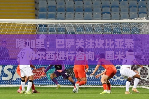 投球网试玩-2026赛事字体大小调整:隆加里:巴萨关注坎比亚索,切尔西进行咨询,国米与尤文进行接触 投球网试玩-2026赛事字体大小调整:隆加里:巴萨关注坎比亚索,切尔西进行咨询,国米与尤文进行接触
