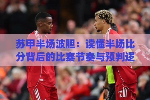 苏甲半场波胆：读懂半场比分背后的比赛节奏与预判逻辑🈵网上热门下球站大礼包导航小球粤语解说高水贴水