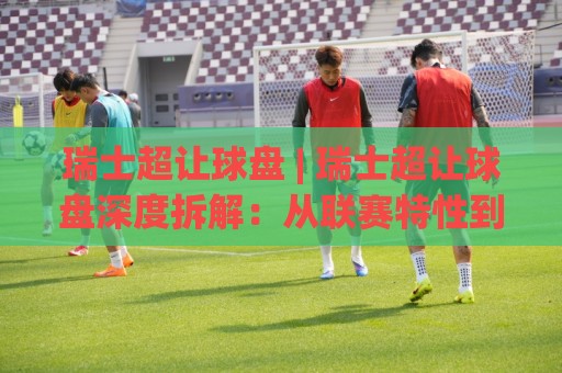 瑞士超让球盘 | 瑞士超让球盘深度拆解：从联赛特性到盘口逻辑的实战思路🈵最大权威网页投球站低水无需注册观看解说让球盘高清