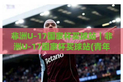 非洲U-17国家杯买球站|非洲U-17国家杯买球站(青年足球赛事)内容专题:从赛制看点 to 观赛体验的完整梳理🈵最全手机信誉娱乐网反波胆链接受让视频半全场动画 非洲U-17国家杯买球站|非洲U-17国家杯买球站(青年足球赛事)内容专题:从赛制看点 to 观赛体验的完整梳理🈵最全手机信誉娱乐网反波胆链接受让视频半全场动画