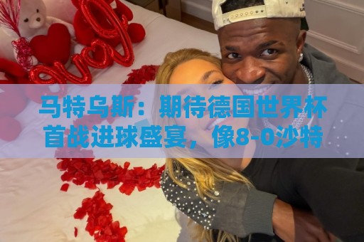 美加墨世界杯真人客服-买球买球:马特乌斯:期待德国世界杯首战进球盛宴,像8-0沙特那样的比分 美加墨世界杯真人客服-买球买球:马特乌斯:期待德国世界杯首战进球盛宴,像8-0沙特那样的比分