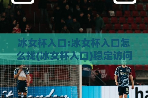 冰女杯入口:冰女杯入口怎么找(冰女杯入口)稳定访问与体验细节分享🈵最大权威网页娱乐网代理1080P官网无插件低调看冠军