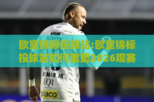 欧室锦标投球站:欧室锦标投球站如何重塑2026观赛体验?【欧室锦标投球站】从数据流到临场感的进阶之路🈵今日最新外围压球站链接受让视频半全场动画水位